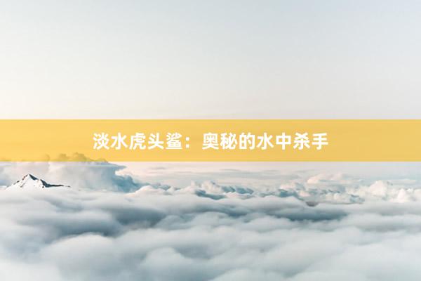 淡水虎头鲨：奥秘的水中杀手