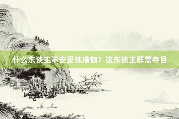 什么东谈主不安妥练瑜伽?这东谈主群需夺目