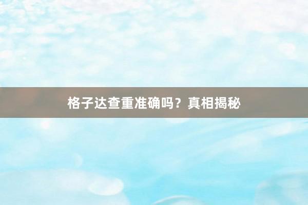 格子达查重准确吗?真相揭秘